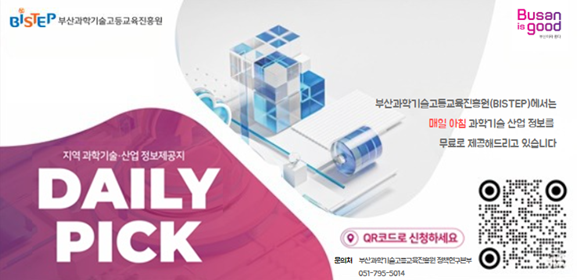 BISTEP 부산과학기술고등교육진흥원
BUSAN is good
지역 과학기술·산업 정보제공지
DAILY PICK
부산과학기술고등교육진흥원(BISTEP)에서는 매일 아침 과학기술 산업 정보를 무료로 제공해드리고 있습니다.
QR코드로 신청하세요.
문의처 부산과학기술고등교육진흥원 정책연구본부 051-795-5014